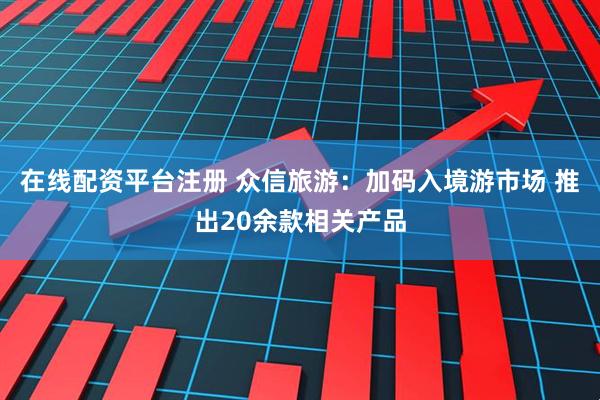 在线配资平台注册 众信旅游：加码入境游市场 推出20余款相关产品