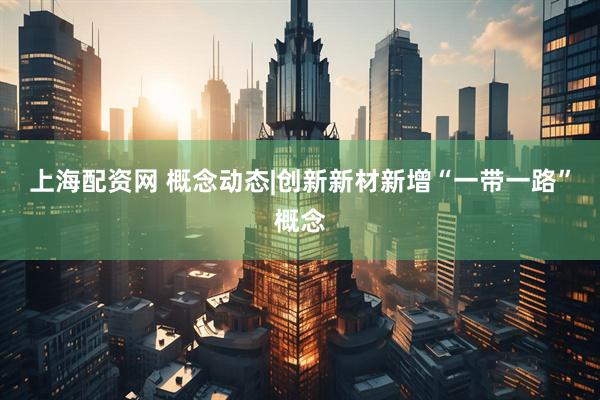 上海配资网 概念动态|创新新材新增“一带一路”概念