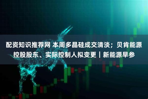 配资知识推荐网 本周多晶硅成交清淡；贝肯能源控股股东、实际控制人拟变更｜新能源早参