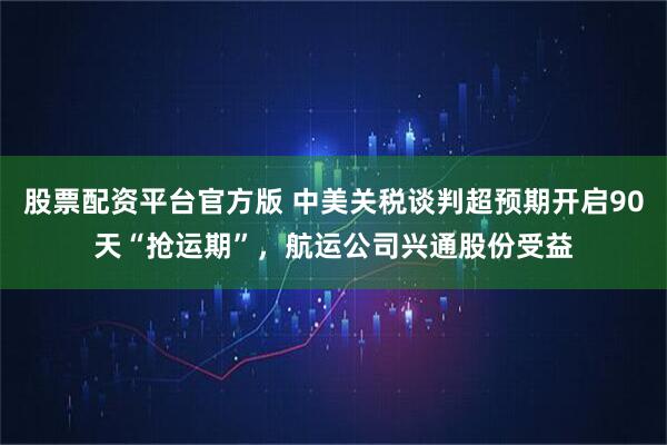 股票配资平台官方版 中美关税谈判超预期开启90天“抢运期”，航运公司兴通股份受益