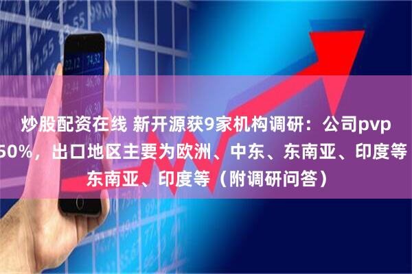 炒股配资在线 新开源获9家机构调研：公司pvp出口占比约为50%，出口地区主要为欧洲、中东、东南亚、印度等（附调研问答）