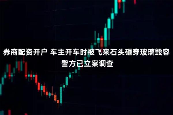 券商配资开户 车主开车时被飞来石头砸穿玻璃毁容 警方已立案调查