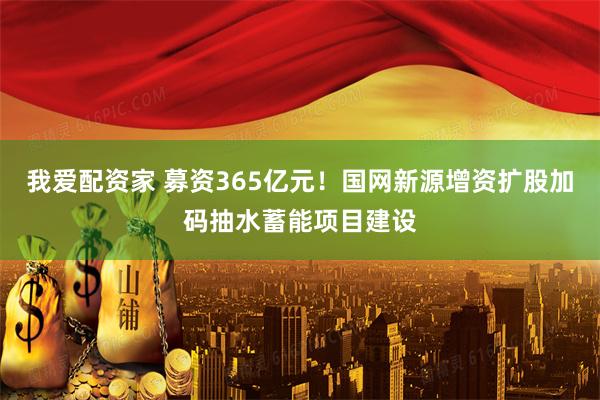 我爱配资家 募资365亿元！国网新源增资扩股加码抽水蓄能项目建设