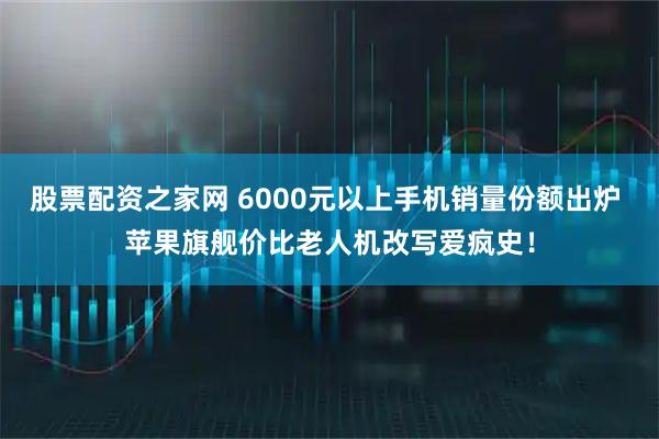 股票配资之家网 6000元以上手机销量份额出炉 苹果旗舰价比老人机改写爱疯史！