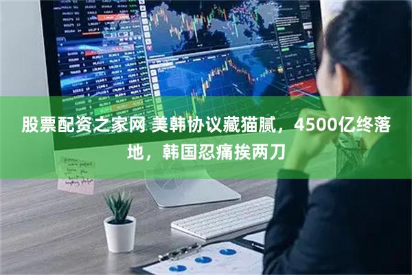 股票配资之家网 美韩协议藏猫腻，4500亿终落地，韩国忍痛挨两刀