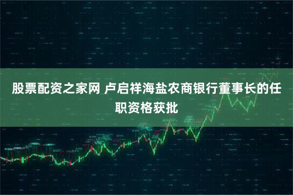 股票配资之家网 卢启祥海盐农商银行董事长的任职资格获批