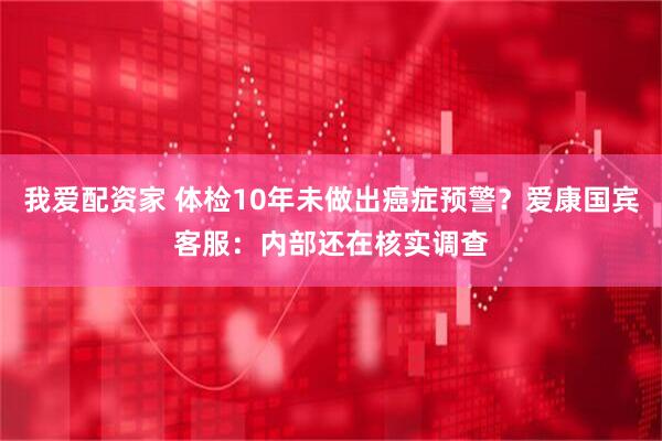 我爱配资家 体检10年未做出癌症预警？爱康国宾客服：内部还在核实调查